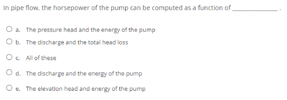 In pipe flow, the horsepower of the pump can be computed as a function of
O a. The pressure head and the energy of the pump
O b. The discharge and the total head loss
O c All of these
O d. The discharge and the energy of the pump
e.
The elevation head and energy of the pump