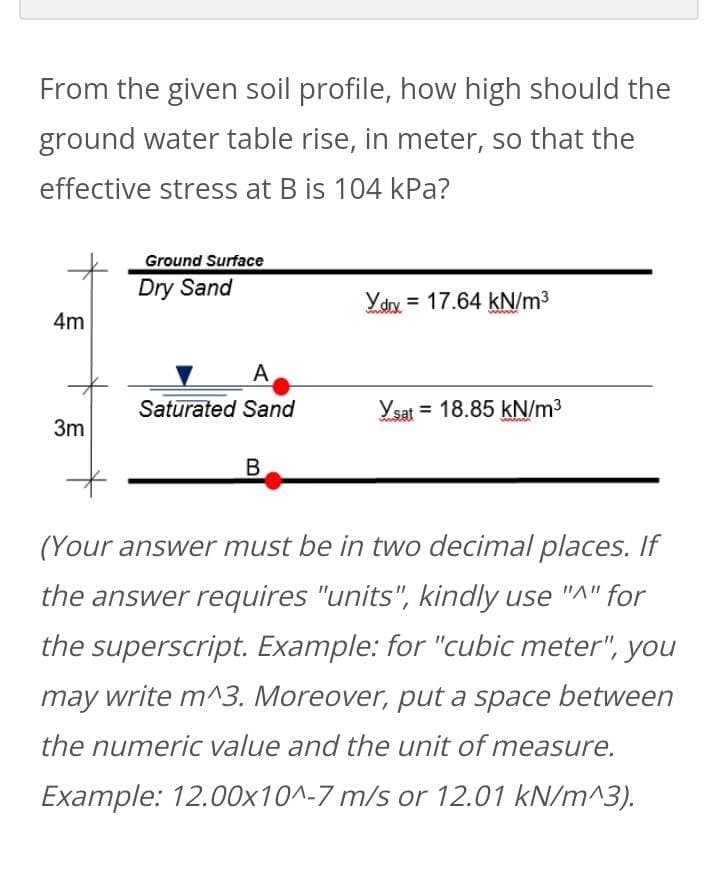 From the given soil profile, how high should the
ground water table rise, in meter, so that the
effective stress at B is 104 kPa?
4m
3m
Ground Surface
Dry Sand
A
Saturated Sand
B
X.drx = 17.64 kN/m³
Ysat 18.85 kN/m³
wwwww
(Your answer must be in two decimal places. If
the answer requires "units", kindly use "A" for
the superscript. Example: for "cubic meter", you
may write m^3. Moreover, put a space between
the numeric value and the unit of measure.
Example: 12.00x10^-7 m/s or 12.01 kN/m^3).