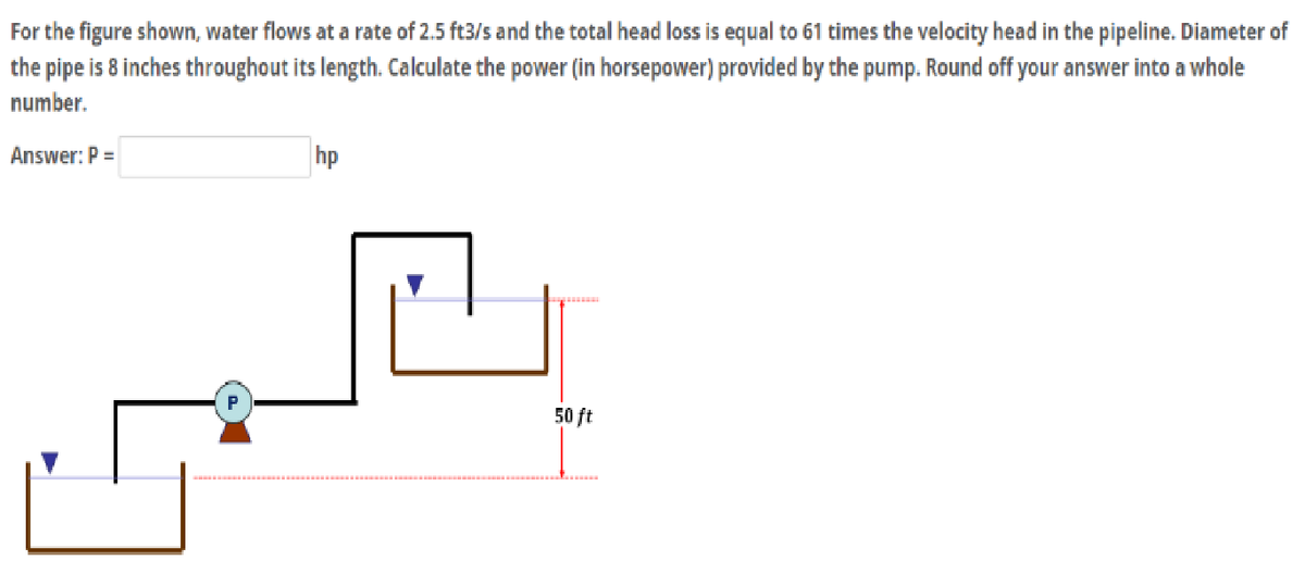 For
the figure shown, water flows at a rate of 2.5 ft3/s and the total head loss is equal to 61 times the velocity head in the pipeline. Diameter of
the pipe is 8 inches throughout its length. Calculate the power (in horsepower) provided by the pump. Round off your answer into a whole
number.
Answer: P =
P
hp
50 ft