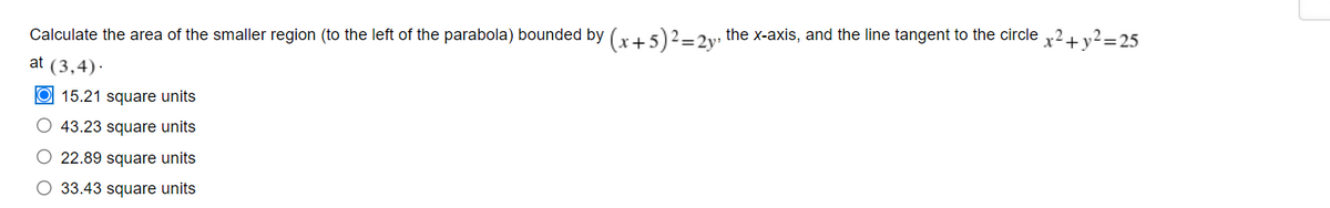 Calculate the area of the smaller region (to the left of the parabola) bounded by (x + 5)² = 2y, the x-axis, and the line tangent to the circle
at (3,4).
15.21 square units
O 43.23 square units
22.89 square units
O 33.43 square units
x² + y² =25