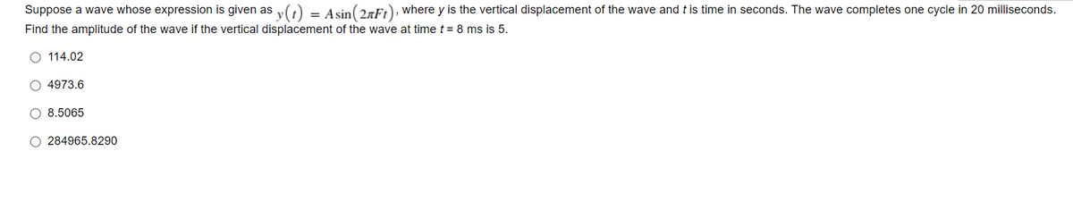 Suppose a wave whose expression is given as y(t) = Asin(27Ft), where y is the vertical displacement of the wave and t is time in seconds. The wave completes one cycle in 20 milliseconds.
Find the amplitude of the wave if the vertical displacement of the wave at time t = 8 ms is 5.
O 114.02
O 4973.6
O 8.5065
O 284965.8290