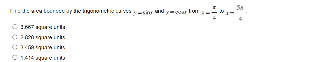 Find the area bounded by the trigonometric curves
O 3.667 square units
O 2.828 square units
O 3.459 square units
O 1.414 square units
y=sinx and y=cosx from
x:
5л
4