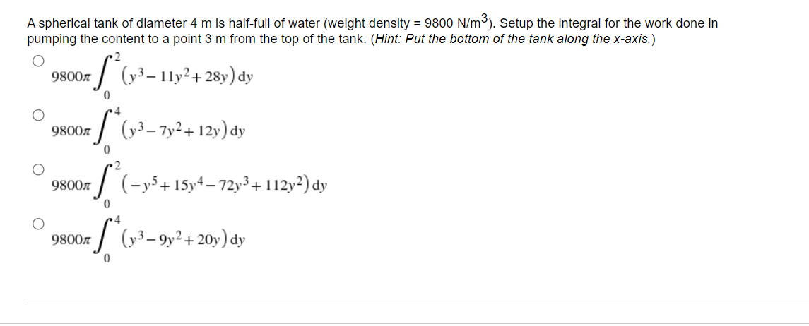 A spherical tank of diameter 4 m is half-full of water (weight density = 9800 N/m³). Setup the integral for the work done in
pumping the content to a point 3 m from the top of the tank. (Hint: Put the bottom of the tank along the x-axis.)
9800л
*(1-³ - 11y² + 28y) dy
0
9800л
7 S* (v³-7y² +12y) dy
0
9800л
-S²(-y³ + 15y-4-72-³ + 1122) dy
0
4
9800л
S
(y3-9y² + 20y) dy
0