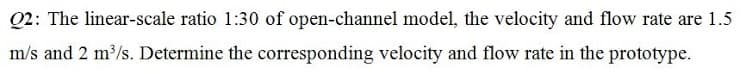 Q2: The linear-scale ratio 1:30 of open-channel model, the velocity and flow rate are 1.5
m/s and 2 m3/s. Determine the corresponding velocity and flow rate in the prototype.
