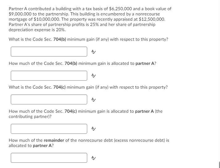 Partner A contributed a building with a tax basis of $6,250,000 and a book value of
$9,000,000 to the partnership. This building is encumbered by a nonrecourse
mortgage of $10,000,000. The property was recently appraised at $12,500,000.
Partner A's share of partnership profits is 25% and her share of partnership
depreciation expense is 20%.
What is the Code Sec. 704(b) minimum gain (if any) with respect to this property?
How much of the Code Sec. 704(b) minimum gain is allocated to partner A?
What is the Code Sec. 704(c) minimum gain (if any) with respect to this property?
How much of the Code Sec. 704(c) minimum gain is allocated to partner A (the
contributing partner)?
How much of the remainder of the nonrecourse debt (excess nonrecourse debt) is
allocated to partner A?