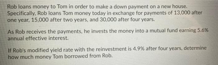 Rob loans money to Tom in order to make a down payment on a new house.
Specifically, Rob loans Tom money today in exchange for payments of 13,000 after
one year, 15,000 after two years, and 30,000 after four years.
As Rob receives the payments, he invests the money into a mutual fund earning 5.6%
annual effective interest.
If Rob's modified yield rate with the reinvestment is 4.9% after four years, determine
how much money Tom borrowed from Rob.
