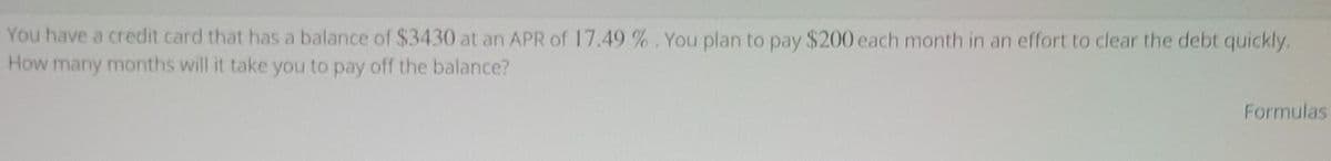 You have a credit card that has a balance of $3430 at an APR of 17.49 %. You plan to pay $200 each month in an effort to clear the debt quickly.
How many months will it take you to pay off the balance?
Formulas
