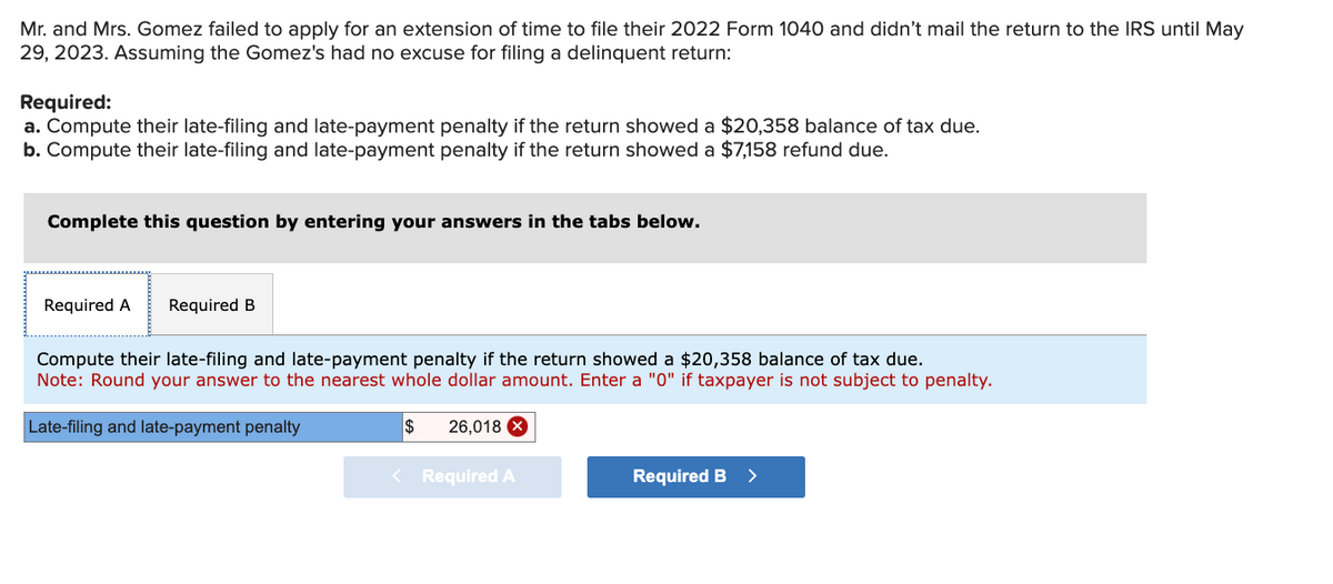 Mr. and Mrs. Gomez failed to apply for an extension of time to file their 2022 Form 1040 and didn't mail the return to the IRS until May
29, 2023. Assuming the Gomez's had no excuse for filing a delinquent return:
Required:
a. Compute their late-filing and late-payment penalty if the return showed a $20,358 balance of tax due.
b. Compute their late-filing and late-payment penalty if the return showed a $7,158 refund due.
Complete this question by entering your answers in the tabs below.
Required A Required B
Compute their late-filing and late-payment penalty if the return showed a $20,358 balance of tax due.
Note: Round your answer to the nearest whole dollar amount. Enter a "0" if taxpayer is not subject to penalty.
Late-filing and late-payment penalty
$ 26,018 X
< Required A
Required B
>