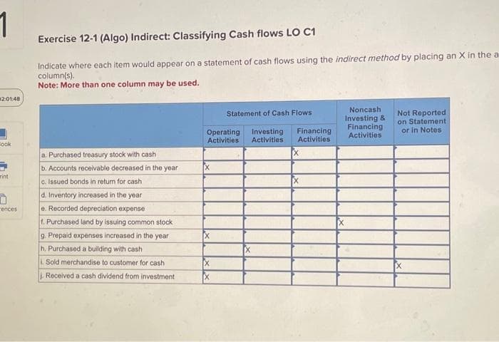 1
2:01:48
look
int
rences
Exercise 12-1 (Algo) Indirect: Classifying Cash flows LO C1
Indicate where each item would appear on a statement of cash flows using the indirect method by placing an X in the a
column(s).
Note: More than one column may be used.
a. Purchased treasury stock with cash
b. Accounts receivable decreased in the year
c. Issued bonds in return for cash
d. Inventory increased in the year
e. Recorded depreciation expense
1. Purchased land by issuing common stock
g. Prepaid expenses increased in the year
h. Purchased a building with cash
1. Sold merchandise to customer for cash
j. Received a cash dividend from investment
Operating Investing
Activities
Activities
X
Statement of Cash Flows
[x
Financing
Activities
Noncash
Investing &
Financing
Activities
Not Reported
on Statement
or in Notes