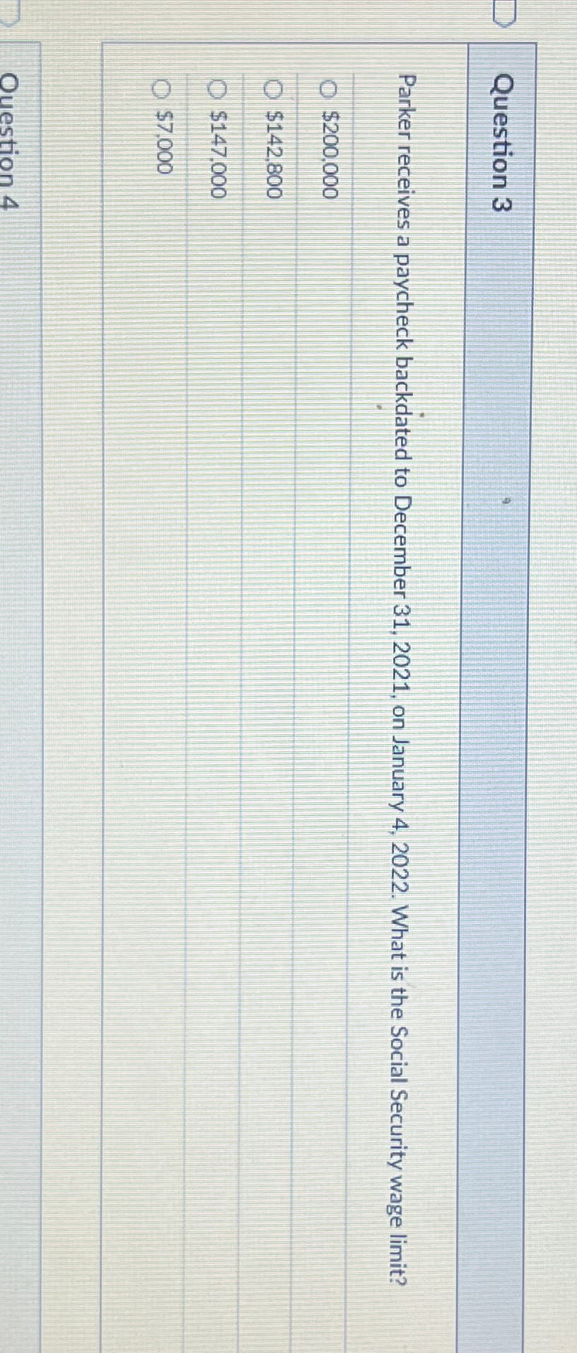 Question 3
Parker receives a paycheck backdated to December 31, 2021, on January 4, 2022. What is the Social Security wage limit?
O $200,000
$142,800
$147,000
$7,000
Question 4