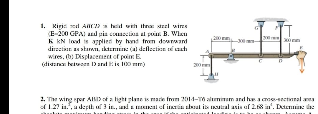 1. Rigid rod ABCD is held with three steel wires
(E=200 GPA) and pin connection at point B. When
K kN load is applied by hand from downward
direction as shown, determine (a) deflection of each
wires, (b) Displacement of point E.
(distance between D and E is 100 mm)
200 mm
200 mm 300 mm
300 mm-
B
200 mm
2. The wing spar ABD of a light plane is made from 2014–T6 aluminum and has a cross-sectional area
of 1.27 in.?, a depth of 3 in., and a moment of inertia about its neutral axis of 2.68 in*. Determine the
