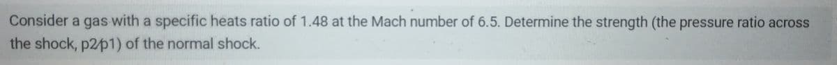Consider a gas with a specific heats ratio of 1.48 at the Mach number of 6.5. Determine the strength (the pressure ratio across
the shock, p2/p1) of the normal shock.