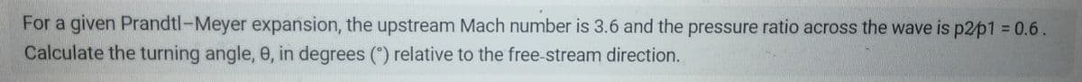 For a given Prandtl-Meyer expansion, the upstream Mach number is 3.6 and the pressure ratio across the wave is p2p1 = 0.6.
Calculate the turning angle, 8, in degrees (°) relative to the free-stream direction.