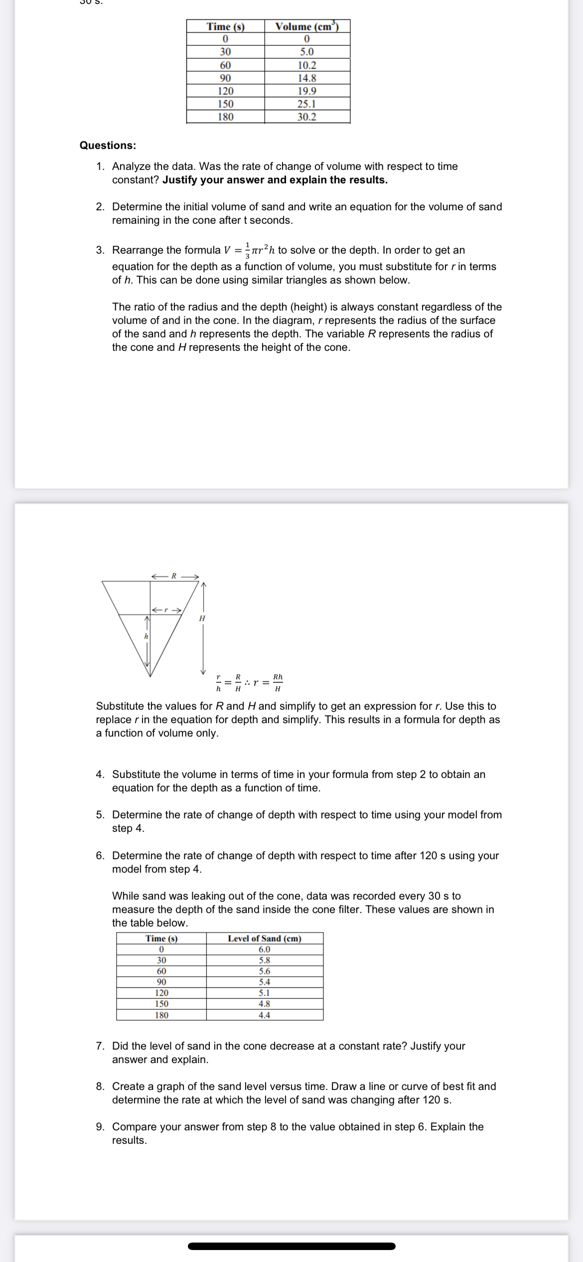 SE
Time (s)
Volume (cm)
0
0
30
5.0
60
10.2
90
14.8
120
19.9
150
25.1
180
30.2
Questions:
1. Analyze the data. Was the rate of change of volume with respect to time
constant? Justify your answer and explain the results.
2. Determine the initial volume of sand and write an equation for the volume of sand
remaining in the cone after t seconds.
3. Rearrange the formula V = r²h to solve or the depth. In order to get an
equation for the depth as a function of volume, you must substitute for r in terms
of h. This can be done using similar triangles as shown below.
The ratio of the radius and the depth (height) is always constant regardless of the
volume of and in the cone. In the diagram, r represents the radius of the surface
of the sand and h represents the depth. The variable R represents the radius of
the cone and H represents the height of the cone.
H
Vi
h
R
Rh
== ²
:. r =
Substitute the values for R and H and simplify to get an expression for r. Use this to
replace r in the equation for depth and simplify. This results in a formula for depth as
a function of volume only.
4. Substitute the volume in terms of time in your formula from step 2 to obtain an
equation for the depth as a function of time.
5. Determine the rate of change of depth with respect to time using your model from
step 4.
6. Determine the rate of change of depth with respect to time after 120 s using your
model from step 4.
While sand was leaking out of the cone, data was recorded every 30 s to
measure the depth of the sand inside the cone filter. These values are shown in
the table below.
Time (s)
Level of Sand (cm)
0
6.0
30
5.8
60
5.6
90
5.4
120
5.1
4.8
150
180
4.4
7. Did the level of sand in the cone decrease at a constant rate? Justify your
answer and explain.
8. Create a graph of the sand level versus time. Draw a line or curve of best fit and
determine the rate at which the level of sand was changing after 120 s.
9. Compare your answer from step 8 to the value obtained in step 6. Explain the
results.