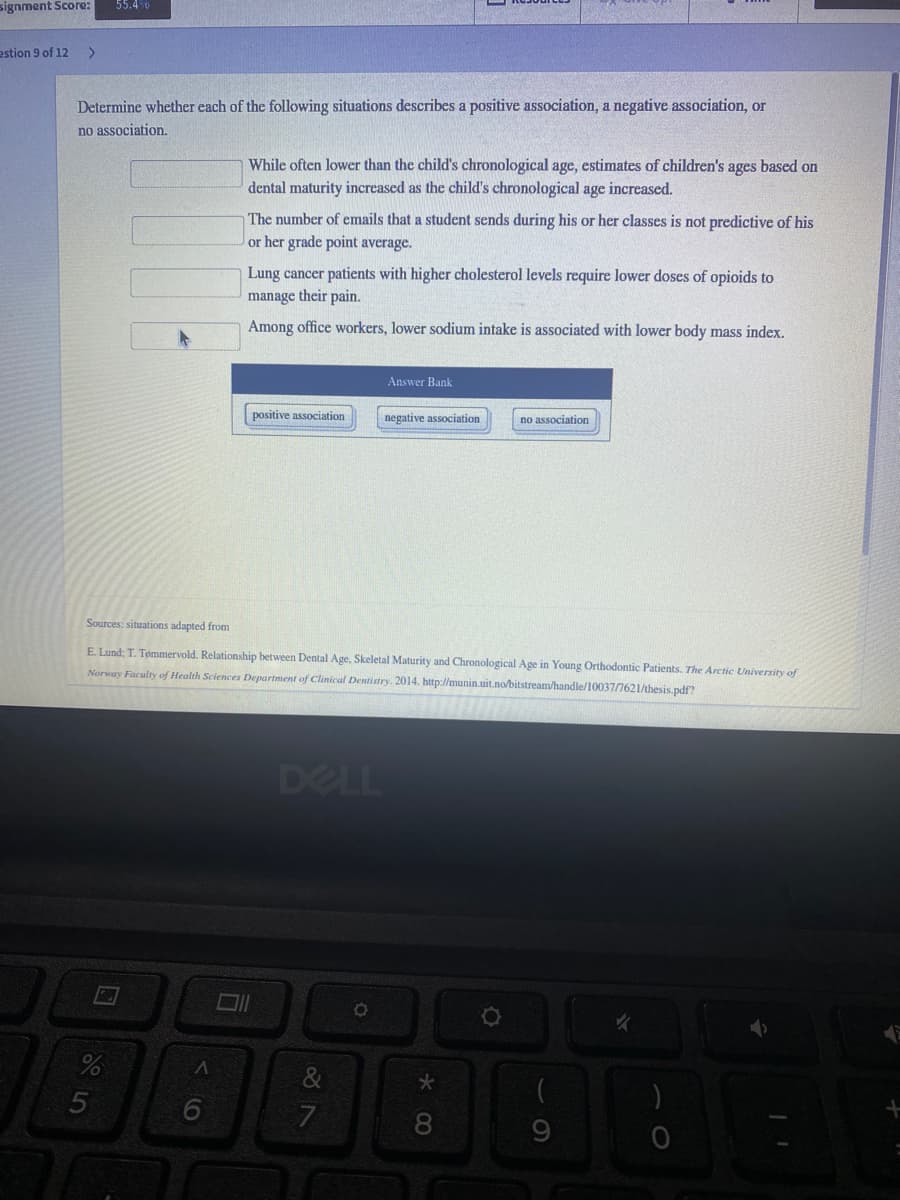 signment Score:
55.4%
estion 9 of 12
<.
Determine whether each of the following situations describes a positive association, a negative association, or
no association.
While often lower than the child's chronological age, estimates of children's ages based on
dental maturity increased as the child's chronological age increased.
The number of emails that a student sends during his or her classes is not predictive of his
or her grade point average.
Lung cancer patients with higher cholesterol levels require lower doses of opioids to
manage their pain.
Among office workers, lower sodium intake is associated with lower body mass index.
Answer Bank
positive association
negative association
no association
Sources: situations adapted from
E Lund; T. Tømmervold. Relationship between Dental Age, Skeletal Maturity and Chronological Age in Young Orthodontic Patients. The Arctic University of
Norway Faculty of Health Sciences Department of Clinical Dentistry. 2014. http://munin.uit.no/bitstream/handle/10037/7621/thesis.pdf?
DELL
8
