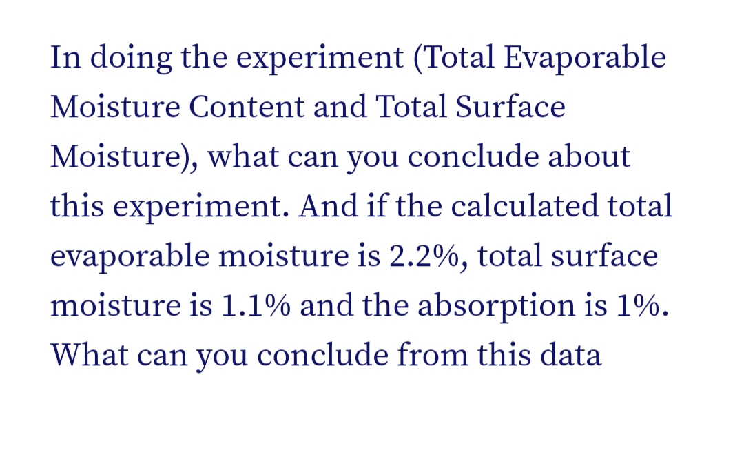 In doing the experiment (Total Evaporable
Moisture Content and Total Surface
Moisture), what can you conclude about
this experiment. And if the calculated total
evaporable moisture is 2.2%, total surface
moisture is 1.1% and the absorption is 1%.
What can you conclude from this data
