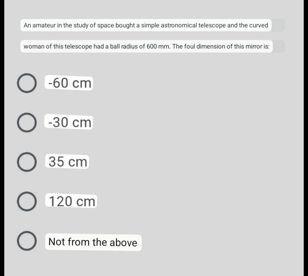 An amateur in the study of space bought a simple astronomical telescope and the curved
woman of this telescope had a ball radius of 600 mm. The foul dimension of this mirror is:
O -60 cm
O -30 cm
35 cm
O 120 cm
Not from the above