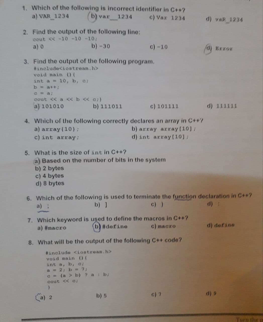 1. Which of the following is incorrect identifier in C++?
a) VAR_1234
var 1234
c) Var 1234
d) vaR_1234
2. Find the output of the following line:
cout << -10 -10 -10;
b) -30
c) -10
EXXOX
3. Find the output of the following program.
#include<iostream.h>
void main () (
int a = 10, b, a;
b = a++;
cout << a << b << a;)
a) 101010
b) 111011
c) 101111
d) 111111
4. Which of the following correctly declares an array in C++?
a) array(10);
b) array array[10];
c) int array;
d) int array [10];
5. What is the size of int in C++?
(a) Based on the number of bits in the system
b) 2 bytes
c) 4 bytes
d) 8 bytes
6. Which of the following is used to terminate the function declaration in C++?
a) ;
b) ]
c) )
7. Which keyword is used to define the macros in C++?
a) #macro
b) #define
c) macro
d) define
8. What will be the output of the following C++ code?
#include <iostream, h>
void main () (
int a, b, c;
a = 2; b = 7/
c = (a > b) ? a: b;
cout << 0;
}
a) 2
b) 5
c) 7
Turn the p