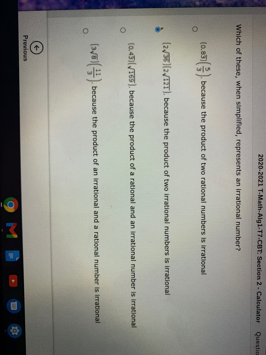 2020-2021 T-Math-Alg1-T7-CBT: Section 2 - Calculator
Questio
Which of these, when simplified, represents an irrational number?
(0.85))
기(
(0.83)
because the product of two rational numbers is irrational
(2/36 (2/121), because the product of two irrational numbers is irrational
(0.43)169), because the product of a rational and an irrational number is irrational
(3/8 , because the product of an irrational and a rational number is irrational
Previous
M
