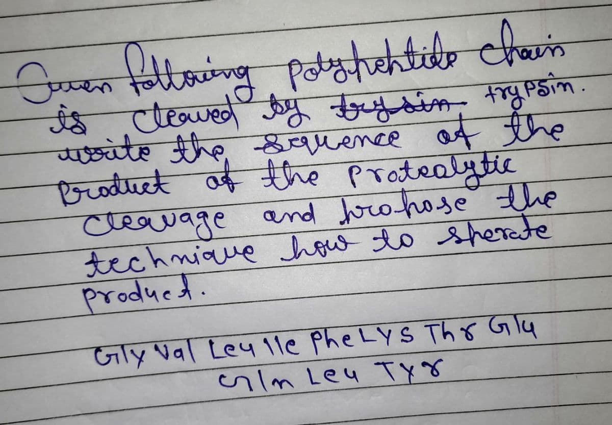 Joven following potshehtile chain
is cleaved by brysin trypsin.
write the squence of the
Product of the Pratealytic
Cleavage and pro-hose the
technique how to sperate
product.
Gly Nal Ley 1le Phe Lys Thr Glu
Im Ley Tyg