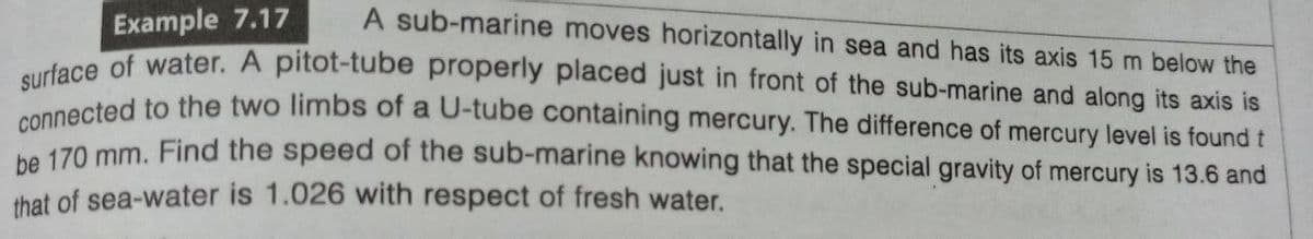 Example 7.17
A sub-marine moves horizontally in sea and has its axis 15 m below the
surface of water. A pitot-tube properly placed just in front of the sub-marine and along its axis is
connected to the two limbs of a U-tube containing mercury. The difference of mercury level is found t
be 170 mm. Find the speed of the sub-marine knowing that the special gravity of mercury is 13.6 and
that of sea-water is 1.026 with respect of fresh water.