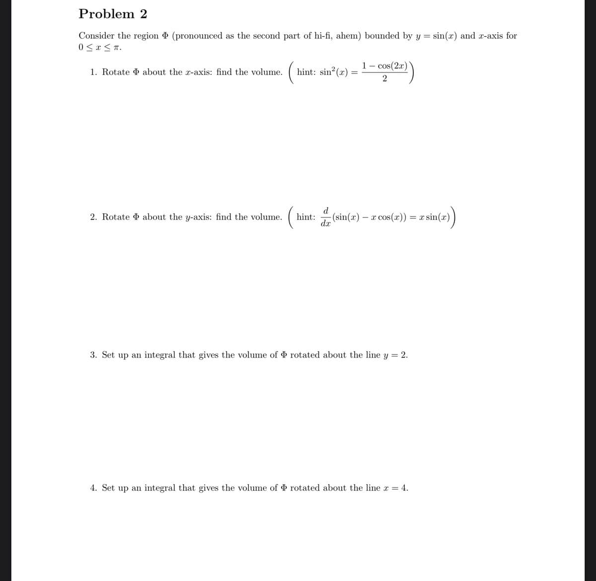 Problem 2
Consider the region (pronounced as the second part of hi-fi, ahem) bounded by y = sin(x) and x-axis for
0 < x < T.
1 – cos(2x)
1. Rotate D about the x-axis: find the volume.
hint: sin? (x)
2
d
2. Rotate D about the y-axis: find the volume.
hint: (sin(x) – x cos(x)) = x sin(x))
d.x
3. Set up an integral that gives the volume of Þ rotated about the line y = 2.
4. Set up an integral that gives the volume of rotated about the line x = 4.
