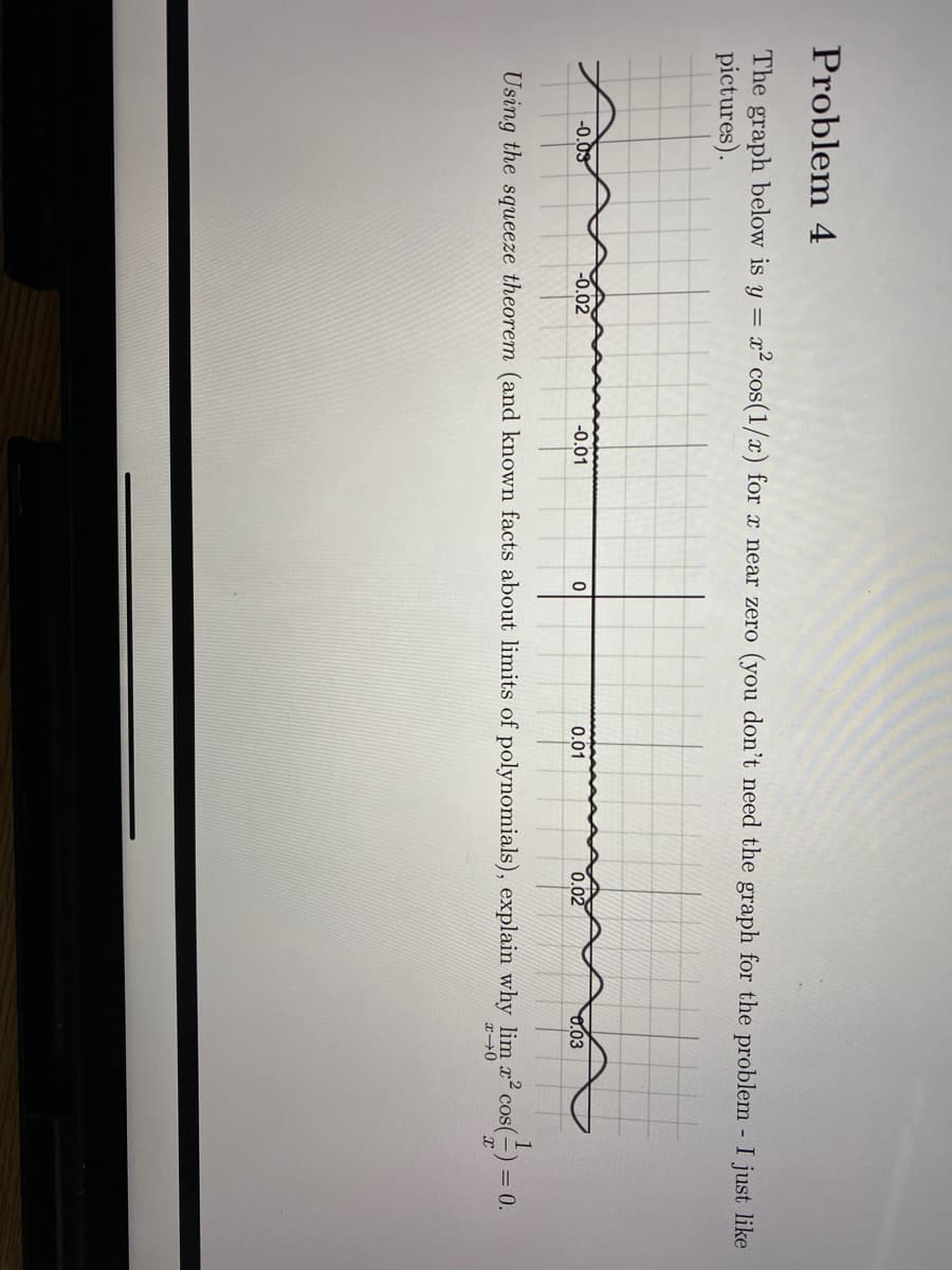 Problem 4
The graph below is y = x² cos(1/x) for x near zero (you don't need the graph for the problem I just like
pictures).
-0.03
-0.02
-0.01
0.01
0.02
03
Using the squeeze theorem (and known facts about limits of polynomials), explain why lim x cos(=) = 0.
