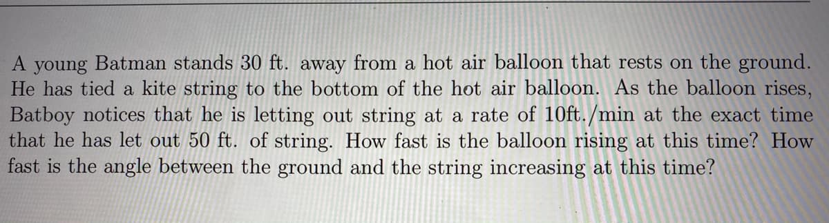 A young Batman stands 30 ft. away from a hot air balloon that rests on the ground.
He has tied a kite string to the bottom of the hot air balloon. As the balloon rises,
Batboy notices that he is letting out string at a rate of 10ft./min at the exact time
that he has let out 50 ft. of string. How fast is the balloon rising at this time? How
fast is the angle between the ground and the string increasing at this time?
