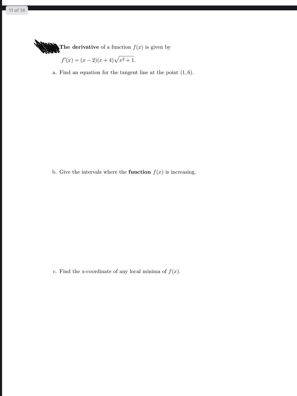 11 of 14
The derivative of a function f(x) is given by
f'(x) = (x – 2)(x + 4) /x² + 1.
|
a. Find an equation for the tangent line at the point (1,6).
b. Give the intervals where the function f(x) is increasing.
c. Find the x-coordinate of any local minima of f(x).
