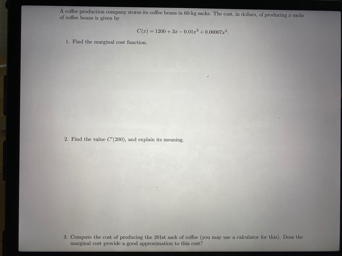 A coffee production company stores its coffee beans in 60-kg sacks. The cost, in dollars, of producing r sacks
of coffee beans is given by
C(x) = 1200 + 3x –0.01x? + 0.00007x³.
1. Find the marginal cost function.
2. Find the value C'(200), and explain its meaning.
3. Compute the cost of producing the 201st sack of coffee (you may use a calculator for this). Does the
marginal cost provide a good approximation to this cost?
