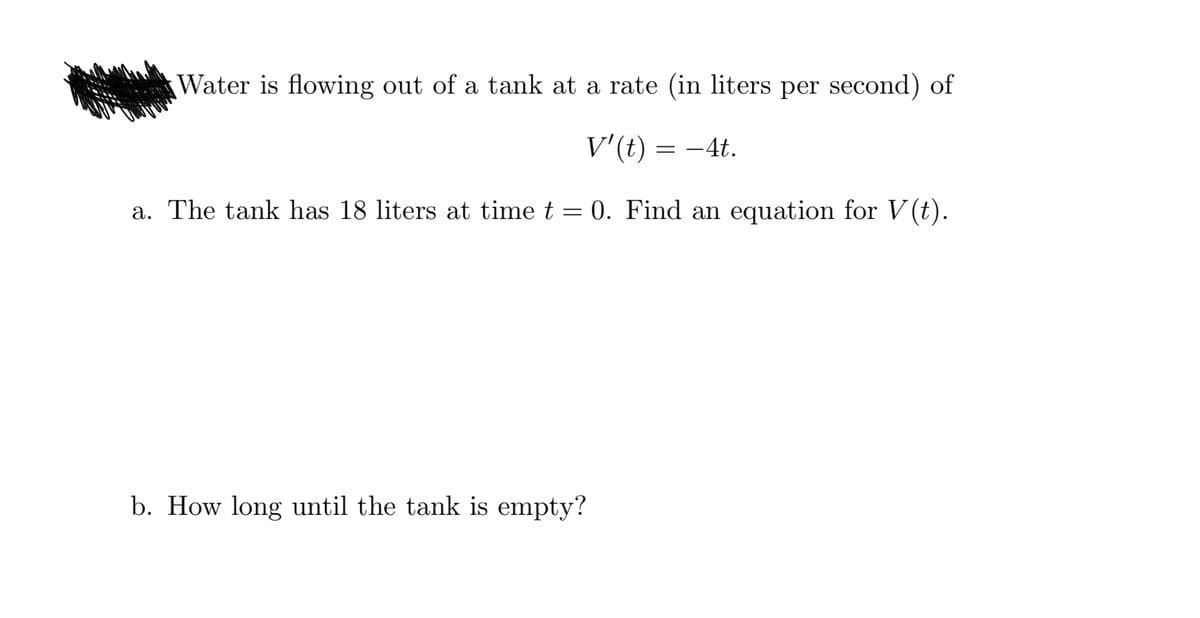 Water is flowing out of a tank at a rate (in liters per second) of
V'(t) = –4t.
a. The tank has 18 liters at time t = 0. Find an equation for V (t).
b. How long until the tank is empty?
