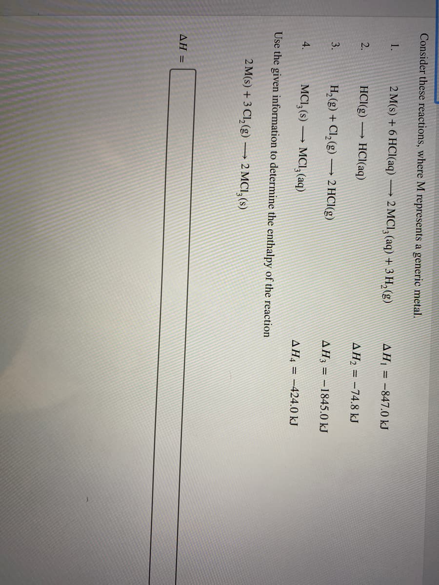 Consider these reactions, where M represents a generic metal.
1.
2 M(s) + 6 HCl(aq) → 2 MCI, (aq) + 3 H, (g)
ΔΗ
= -847.0 kJ
2.
HCI(g) → HCl(aq)
AH2 = -74.8 kJ
H,(g) + Cl,(g) → 2 HCl(g)
3.
AH3 = -1845.0 kJ
4.
MCI,(s) –→ MCI, (aq)
AH4 = -424.0 kJ
Use the given information to determine the enthalpy of the reaction
2 M(s) + 3 Cl, (g)→ 2 MCI, (s)
ΔΗ-
