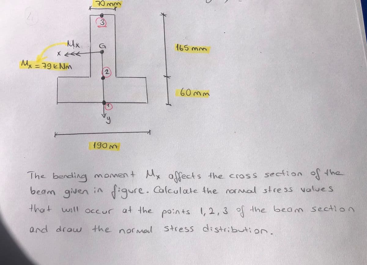 70 mm
Mx
G
165 mm
Mx = 79ヒNm
%3D
60 mm
190m
Mx affects the cross section
digure. Calculate the noral stress values
The bending moment of the
beam given in
n
that will occur at the points I,2, 3 of the beam sectio
and draw the noral
stress distribution.
