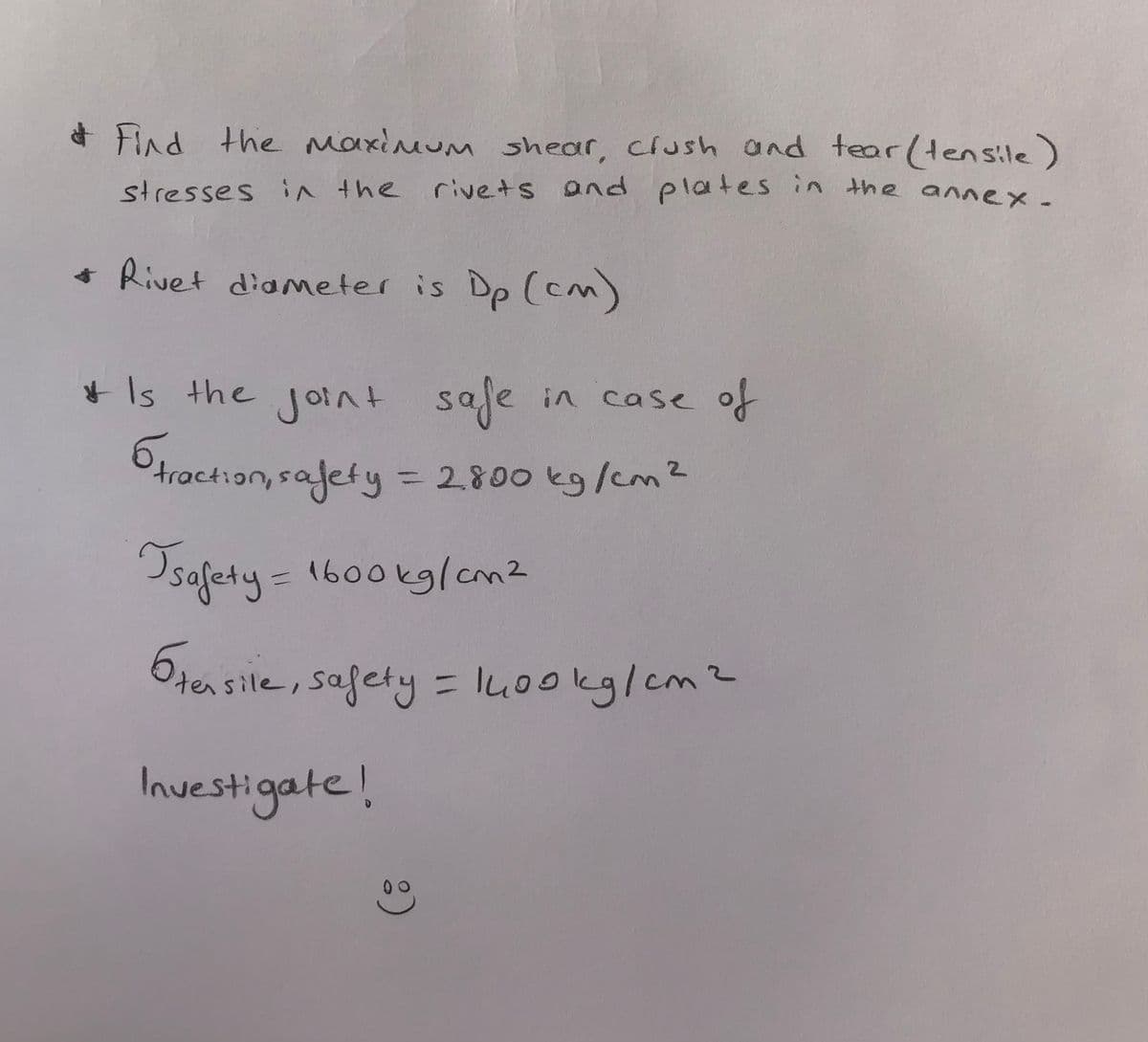 * Find the Maximum shear, clush and tear (tensile)
stresses in the rivets and plates in the annex.
+ Rivet diameter is Dp (cm)
* Is the joint
safe
6hroct:an, rafety = 2800 kg/em?
in case of
앙
Ctraction, safety = 2.800 kg/cm2
safety=1600kglam2
tersile, safety= lu0okg/cm2
Inuestigate!
00
