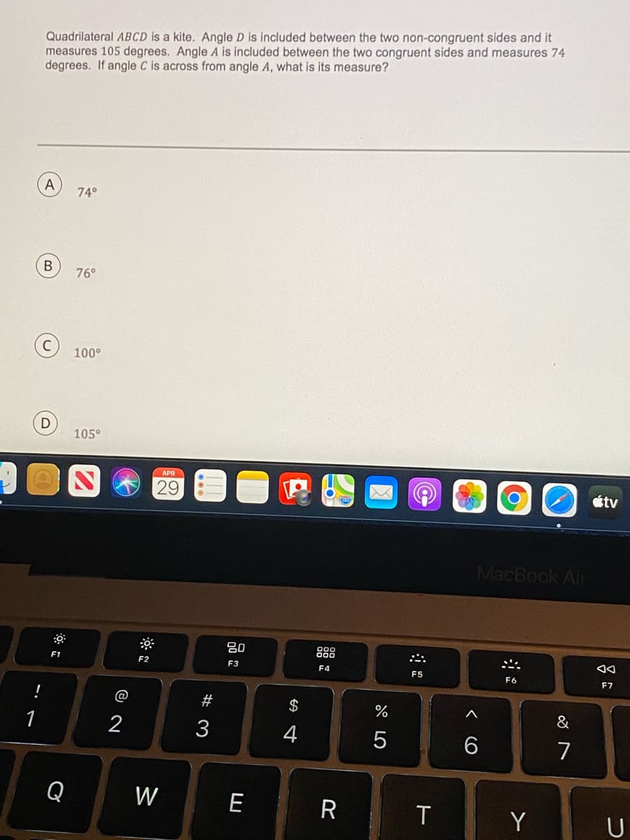 Quadrilateral ABCD is a kite. Angle D is included between the two non-congruent sides and it
measures 105 degrees. Angle A is included between the two congruent sides and measures 74
degrees. If angle C is across from angle A, what is its measure?
A
74°
76°
100°
105°
APR
29
étv
MacBook Air
80
888
F1
F2
F3
F5
F6
F7
!
@
2$
&
1
2
3
4
6
7
Q
W
E
R
T
Y
U
B)
W #
