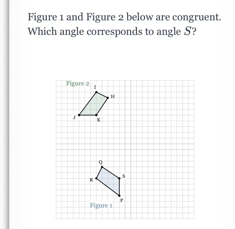 Figure 1 and Figure 2 below are congruent.
Which angle corresponds to angle S?
Figure 2
I
H.
J
K
S
R
P.
Figure 1
