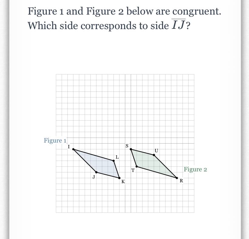 Figure 1 and Figure 2 below are congruent.
Which side corresponds to side IJ?
Figure 1
I
IS
U
L
T.
Figure 2
J
K
R
