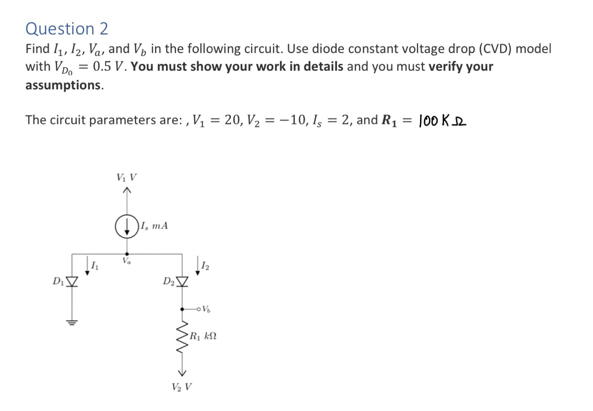 Question 2
Find I₁, I2, Va, and V₁ in the following circuit. Use diode constant voltage drop (CVD) model
with VD = 0.5 V. You must show your work in details and you must verify your
assumptions.
The circuit parameters are:, V₁ = 20, V₂ = -10, Is = 2, and R₁
D₁
H1₁
V₁ V
Va
I, mA
D₂
-oVb
R₁ kN
V₂ V
100KD