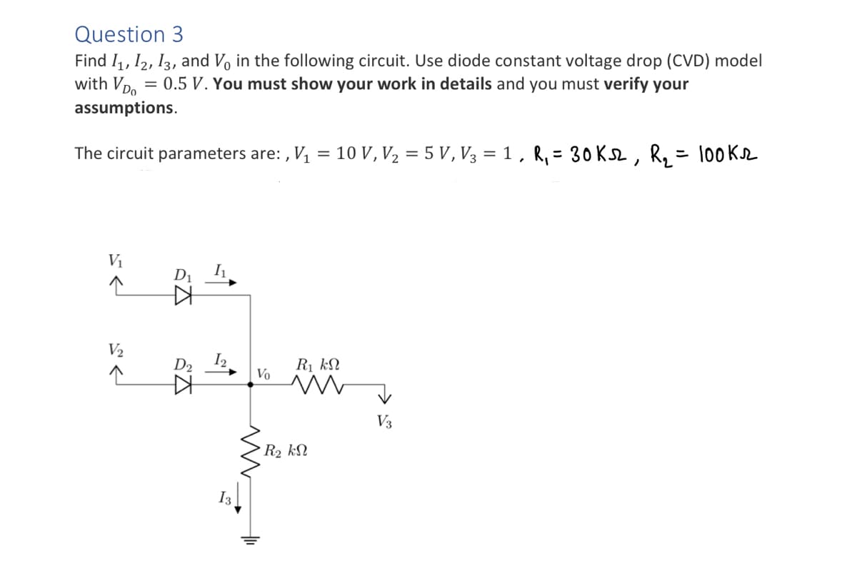 Question 3
Find 1₁, 12, 13, and Vo in the following circuit. Use diode constant voltage drop (CVD) model
with VDO
= 0.5 V. You must show your work in details and you must verify your
assumptions.
The circuit parameters are:, V₁ = 10 V, V₂ = 5 V, V3 = 1, R₁ = 30 KS2, R₂ = 100K.
V₁
V₂
KH
I₁
D₂ 1₂
13
Vo
R₁ kN
m
• R2 ΚΩ
V3