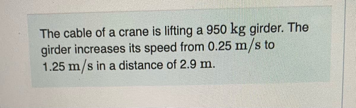 The cable of a crane is lifting a 950 kg girder. The
girder increases its speed from 0.25 m/s to
1.25 m/s in a distance of 2.9 m.
