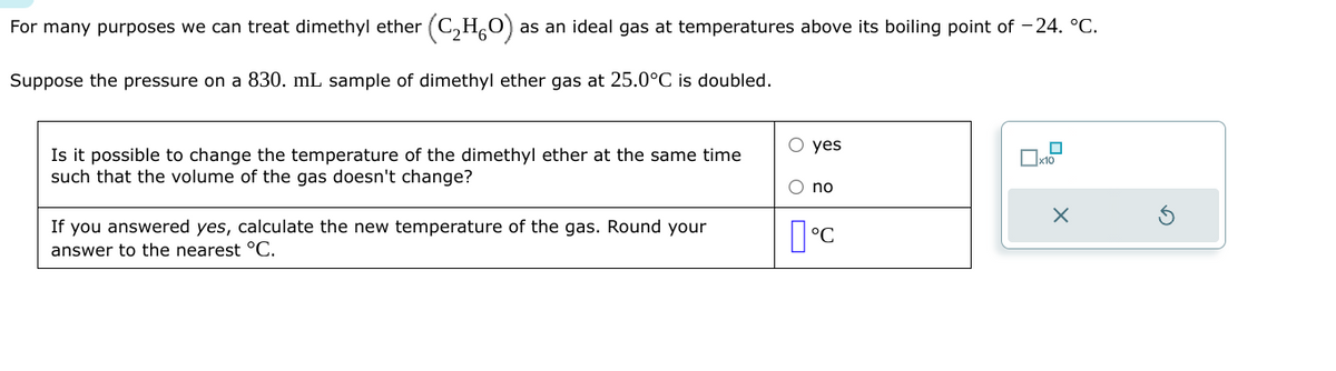 For many purposes we can treat dimethyl ether (C₂H₂O); as an ideal gas at temperatures above its boiling point of -24. °C.
Suppose the pressure on a 830. mL sample of dimethyl ether gas at 25.0°C is doubled.
Is it possible to change the temperature of the dimethyl ether at the same time
such that the volume of the gas doesn't change?
If you answered yes, calculate the new temperature of the gas. Round your
answer to the nearest °C.
O yes
O no
°C
x10
X
S