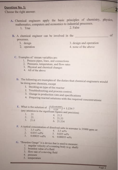 Question No. 1:
Choose the right answer:
A. Chemical engineers apply the basic principles of chemistry, physics,
mathematics, computers and economics to industrial processes.
2. False
1. True
B. A chemical engineer can be involved in the
processes.
1. design
2. operation
C. Examples of 'stream variables are:
1. Process pipes, lines, and connections
2. Pressures, temperature, and flow rates
3. Physical and chemical changes
4. All of the above
D. The following are examples of the duties that chemical engineers would
be doing over chemists, except
1. Deciding on type of the reactor
3. design and operation
4. none of the above
2. Troubleshooting and process control.
3. Change in production rate and specifications
4. Preparing reacted solutions with the required concentrations
E. What is the solution of (35)
+1.2347
(pay attention to the significant figures and precision)
1. 21
4. 21.5
2.
21.
3. 21.0
(6.35x40.000
12.50
0.035 vol%
0.00035 vol%
5. 21.53
6. 21.534
F. A typical concentration of dissolved salts in seawater is 35000 ppm or.
1. 3.5 vol%
4. 3.5 wt%
5. 0.035 wt%
2.
3.
6. 0.00035 wt%
G. "Bourdon Gauge" is a device that is used to measure:
1. angular velocity of a rotating body (e.g. shaft)
2. bourdon value of a fluid
3. flow rate of a moving fluid
4. pressure
5. temperature
Page 2
of
2