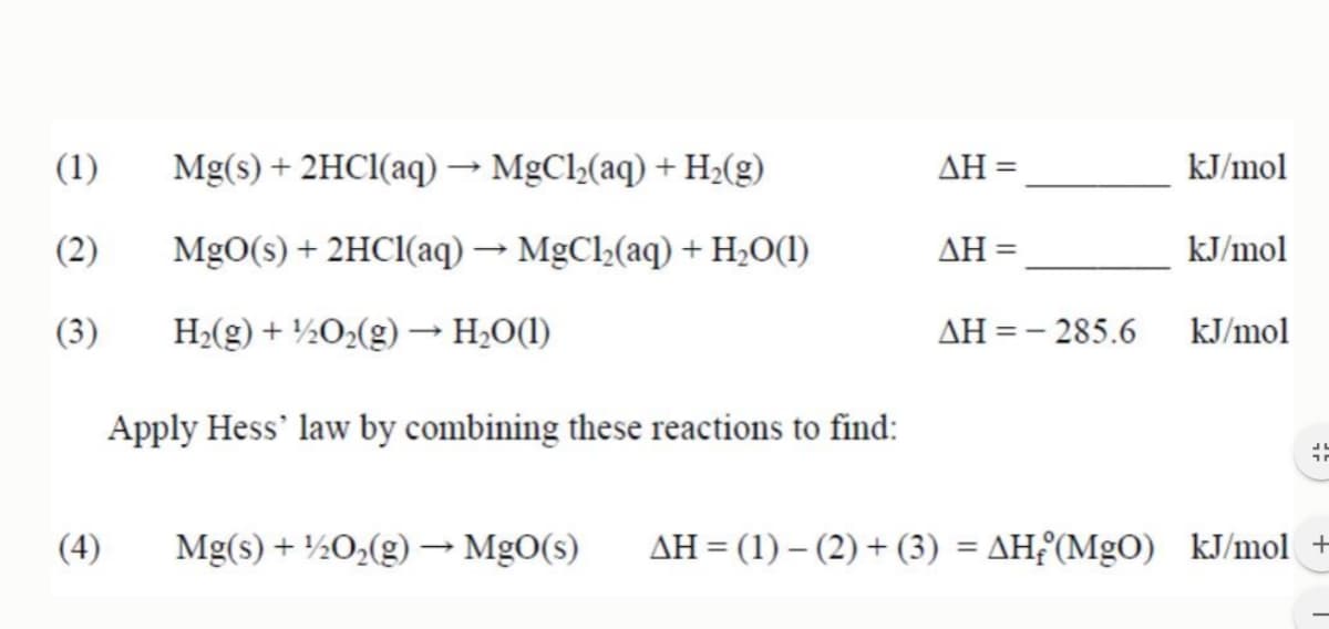 (1)
(2)
(3)
(4)
Mg(s) + 2HCl(aq) → MgCl₂(aq) + H₂(g)
MgO(s) + 2HCl(aq) → MgCl₂(aq) + H₂O(1)
H₂(g) + ¹/2O₂(g) → H₂O(1)
Apply Hess' law by combining these reactions to find:
AH =
ΔΗ =
ΔΗ = - 285.6
==
kJ/mol
kJ/mol
kJ/mol
Mg(s) + 1/2O₂(g) → MgO(s) ΔΗ = (1) – (2) + (3) = ΔΗ;°(MgO) kJ/mol +