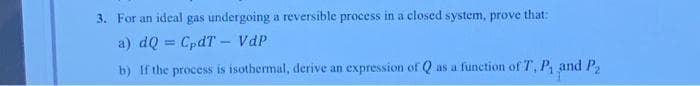 3. For an ideal gas undergoing a reversible process in a closed system, prove that:
a) dQ = CpdT - VdP
b) If the process is isothermal, derive an expression of Q as a function of T, P₁ and P₂