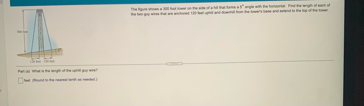 The figure shows a 300 foot tower on the side of a hill that forms a 5° angle with
the two guy wires that are anchored 120 feet uphill and downhill from the tower's base and extend to the top of the tower.
horizontal. Find the length of each of
300 feet
120 feet 120 feet
Part (a) What is the length of the uphill guy wire?
feet (Round to the nearest tenth as needed.)
