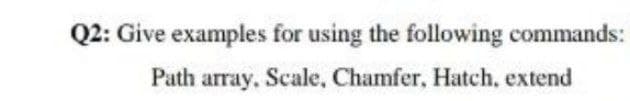 Q2: Give examples for using the following commands:
Path array, Scale, Chamfer, Hatch, extend