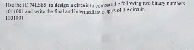 Use the IC 74LS85 to design a circuit to compare the following two binary numbers
1011001 and write the final and intermediate outputs of the circuit.
1101001