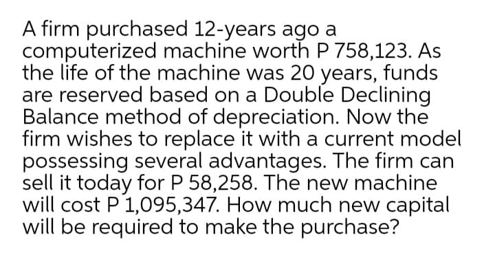 A firm purchased 12-years ago a
computerized machine worth P 758,123. As
the life of the machine was 20 years, funds
are reserved based on a Double Declining
Balance method of depreciation. Now the
firm wishes to replace it with a current model
possessing several advantages. The firm can
sell it today for P 58,258. The new machine
will cost P1,095,347. How much new capital
will be required to make the purchase?
