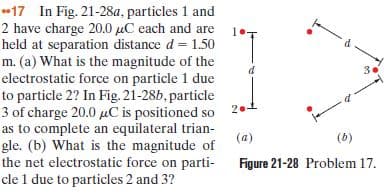 17 In Fig. 21-28a, particles 1 and
2 have charge 20.0 µC each and are 1.
held at separation distance d = 1.50
m. (a) What is the magnitude of the
electrostatic force on particle 1 due
to particle 2? In Fig. 21-286, particle
3 of charge 20.0 puC is positioned so 21
as to complete an equilateral trian-
gle. (b) What is the magnitude of
the net electrostatic force on parti-
cle 1 due to particles 2 and 3?
3.
(a)
(6)
Figure 21-28 Problem 17.
