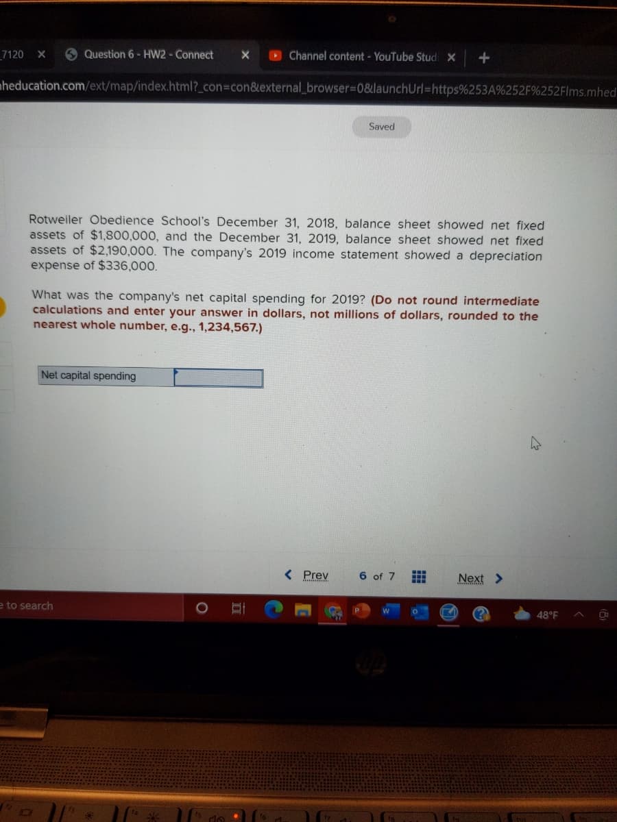 _7120 X
6 Question 6 - HW2- Connect
O Channel content - YouTube Stud X
nheducation.com/ext/map/index.html?_con3con&external_browser%3D0&launchUrl=https%253A%252F%252FIms.mhed
Saved
Rotweiler Obedience School's December 31, 2018, balance sheet showed net fixed
assets of $1,800,000, and the December 31, 2019, balance sheet showed net fixed
assets of $2,190,000. The company's 2019 income statement showed a depreciation
expense of $336,000.
What was the company's net capital spending for 2019? (Do not round intermediate
calculations and enter your answer in dollars, not millions of dollars, rounded to the
nearest whole number, e.g., 1,234,567.)
Net capital spending
< Prev
6 of 7
中
Next >
e to search
48°F
